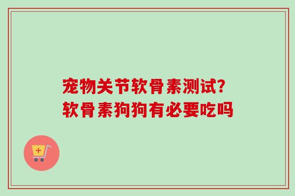宠物关节软骨素测试？软骨素狗狗有必要吃吗
