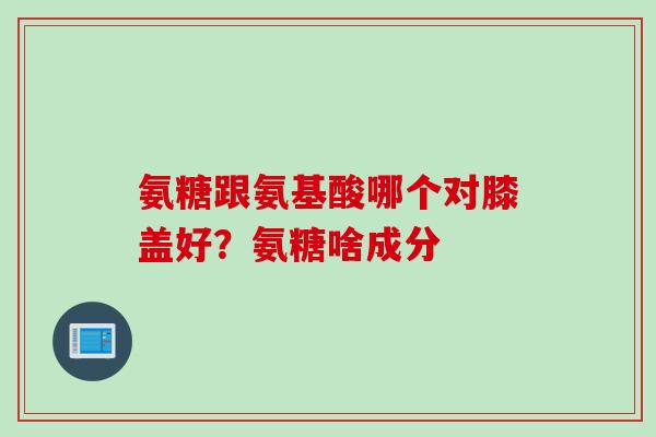 氨糖跟氨基酸哪个对膝盖好？氨糖啥成分