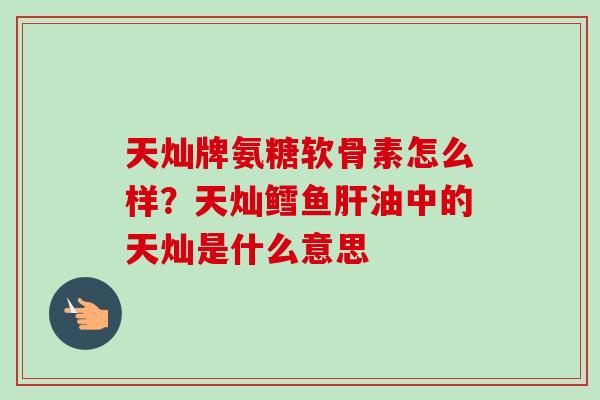 天灿牌氨糖软骨素怎么样？天灿鳕鱼肝油中的天灿是什么意思