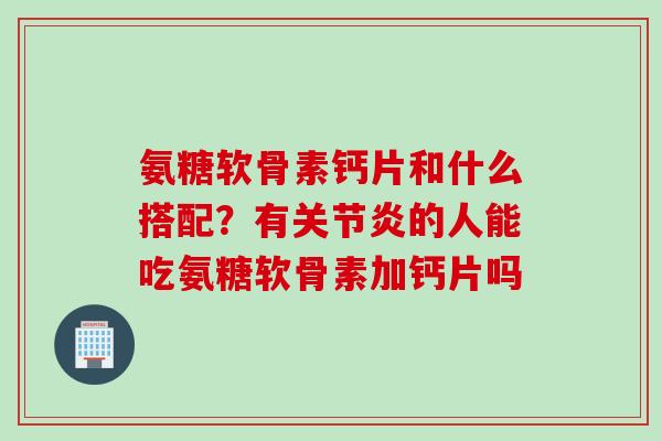 氨糖软骨素钙片和什么搭配？有关节炎的人能吃氨糖软骨素加钙片吗