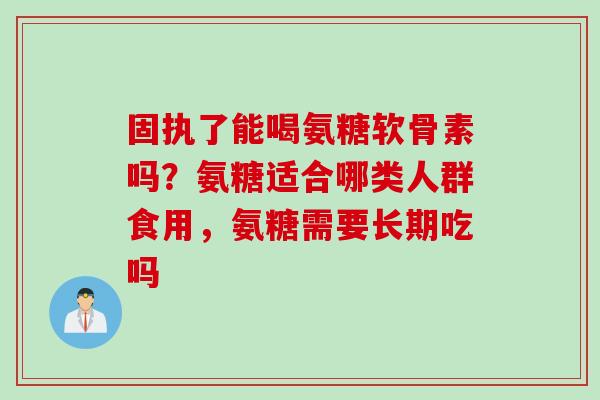 固执了能喝氨糖软骨素吗？氨糖适合哪类人群食用，氨糖需要长期吃吗
