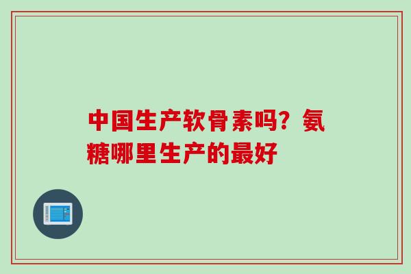 中国生产软骨素吗？氨糖哪里生产的最好
