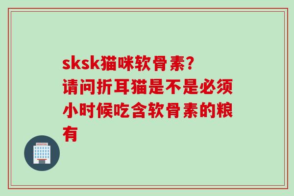 sksk猫咪软骨素？请问折耳猫是不是必须小时候吃含软骨素的粮有