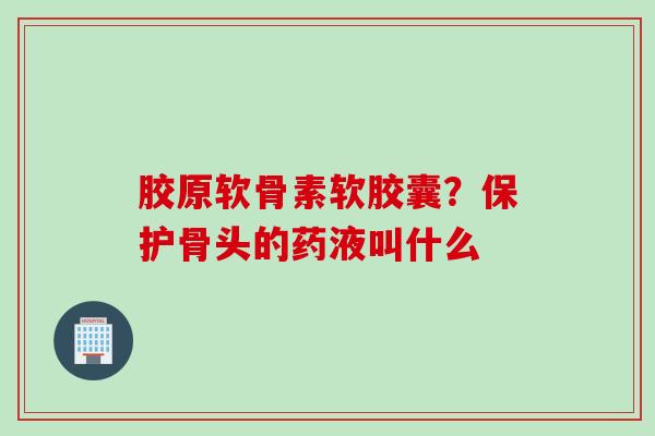 胶原软骨素软胶囊？保护骨头的药液叫什么