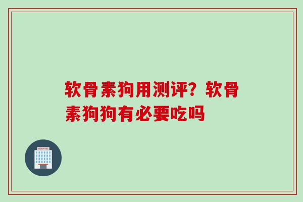 软骨素狗用测评？软骨素狗狗有必要吃吗