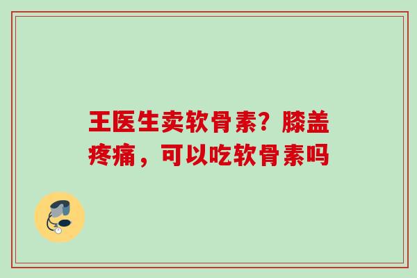 王医生卖软骨素？膝盖疼痛，可以吃软骨素吗