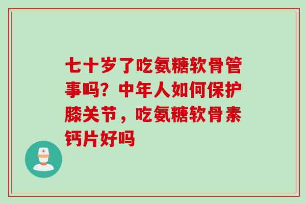 七十岁了吃氨糖软骨管事吗？中年人如何保护膝关节，吃氨糖软骨素钙片好吗