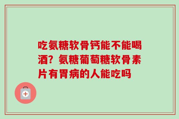 吃氨糖软骨钙能不能喝酒？氨糖葡萄糖软骨素片有胃病的人能吃吗