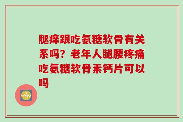 腿痒跟吃氨糖软骨有关系吗?老年人腿腰吃氨糖软骨素钙片可以吗 腿痒跟吃氨糖软骨有关系吗?老年人腿腰吃氨糖软骨素钙片可以吗