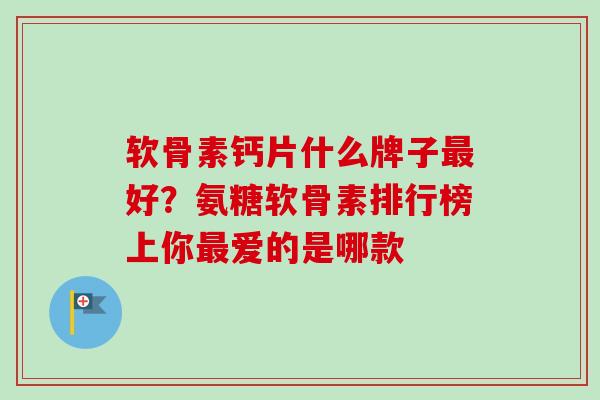 软骨素钙片什么牌子最好？氨糖软骨素排行榜上你最爱的是哪款