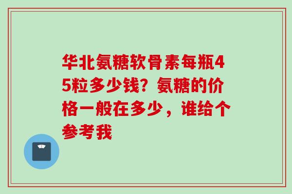 华北氨糖软骨素每瓶45粒多少钱?氨糖的价格一般在多少,谁给个参考我 华北氨糖软骨素每瓶45粒多少钱?氨糖的价格一般在多少,谁给个参考我