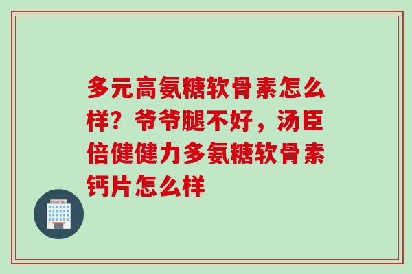 多元高氨糖软骨素怎么样？爷爷腿不好，汤臣倍健健力多氨糖软骨素钙片怎么样