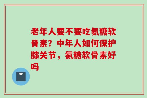 老年人要不要吃氨糖软骨素？中年人如何保护膝关节，氨糖软骨素好吗