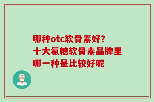 哪种otc软骨素好？十大氨糖软骨素品牌里哪一种是比较好呢
