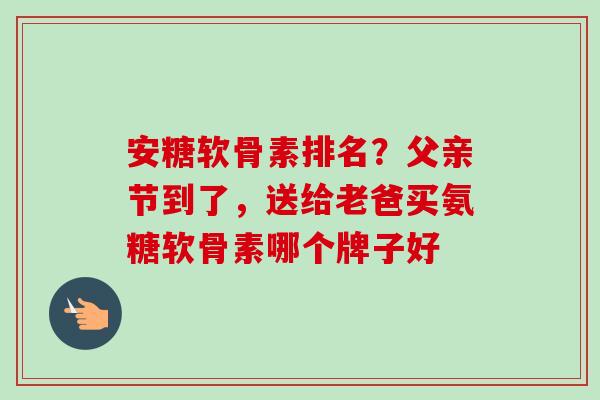 安糖软骨素排名？父亲节到了，送给老爸买氨糖软骨素哪个牌子好