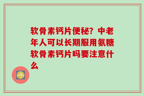 软骨素钙片?中老年人可以长期服用氨糖软骨素钙片吗要注意什么 软骨素钙片?中老年人可以长期服用氨糖软骨素钙片吗要注意什么