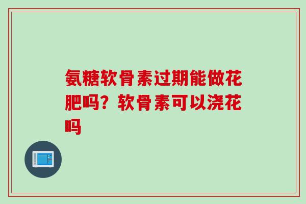 氨糖软骨素过期能做花肥吗？软骨素可以浇花吗