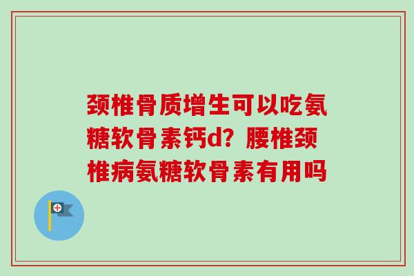 颈椎骨质增生可以吃氨糖软骨素钙d？腰椎颈椎病氨糖软骨素有用吗