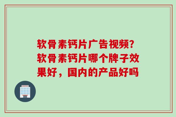 软骨素钙片广告视频？软骨素钙片哪个牌子效果好，国内的产品好吗