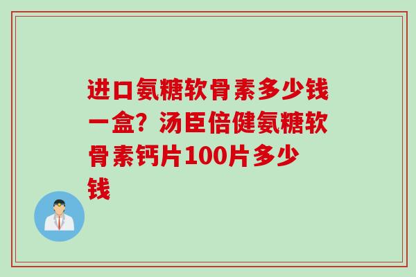 进口氨糖软骨素多少钱一盒？汤臣倍健氨糖软骨素钙片100片多少钱