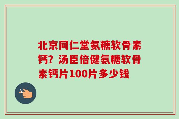 北京同仁堂氨糖软骨素钙？汤臣倍健氨糖软骨素钙片100片多少钱