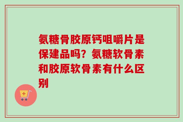 氨糖骨胶原钙咀嚼片是保建品吗？氨糖软骨素和胶原软骨素有什么区别