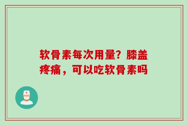 软骨素每次用量？膝盖疼痛，可以吃软骨素吗