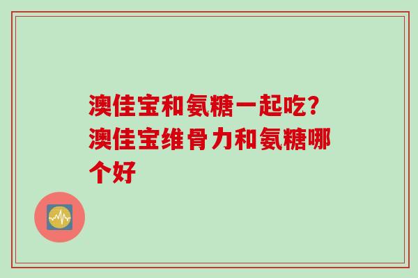 澳佳宝和氨糖一起吃？澳佳宝维骨力和氨糖哪个好