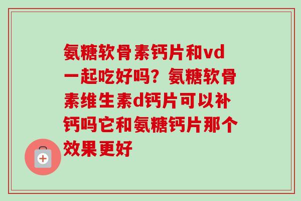 氨糖软骨素钙片和vd一起吃好吗？氨糖软骨素维生素d钙片可以补钙吗它和氨糖钙片那个效果更好