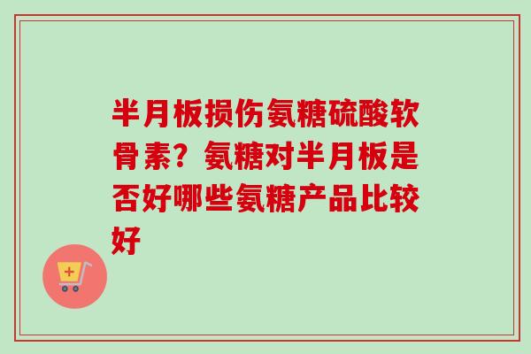 半月板损伤氨糖硫酸软骨素？氨糖对半月板是否好哪些氨糖产品比较好