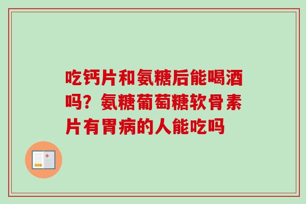 吃钙片和氨糖后能喝酒吗？氨糖葡萄糖软骨素片有胃病的人能吃吗