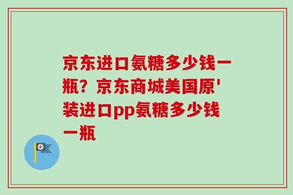 京东进口氨糖多少钱一瓶？京东商城美国原'装进口pp氨糖多少钱一瓶
