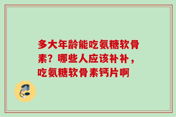 多大年龄能吃氨糖软骨素？哪些人应该补补，吃氨糖软骨素钙片啊