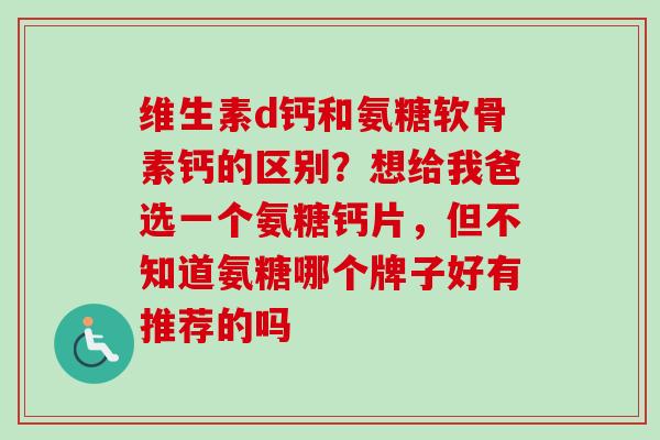维生素d钙和氨糖软骨素钙的区别？想给我爸选一个氨糖钙片，但不知道氨糖哪个牌子好有推荐的吗