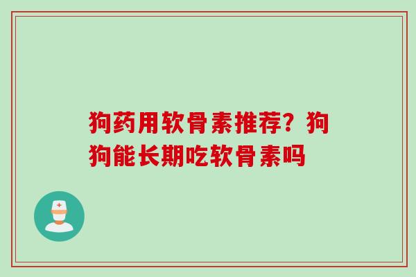 狗药用软骨素推荐？狗狗能长期吃软骨素吗