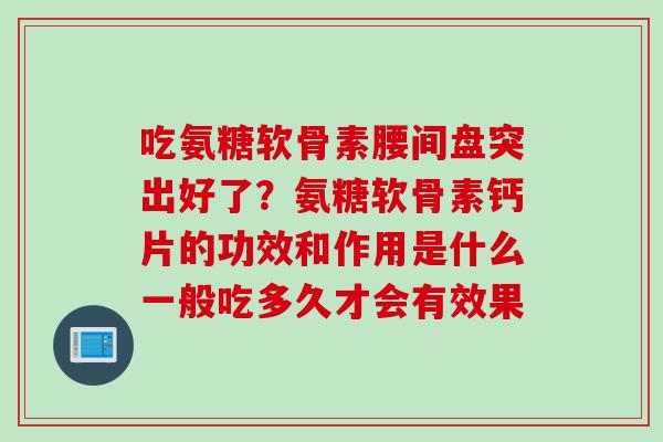 吃氨糖软骨素腰间盘突出好了？氨糖软骨素钙片的功效和作用是什么一般吃多久才会有效果