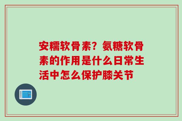 安糯软骨素？氨糖软骨素的作用是什么日常生活中怎么保护膝关节