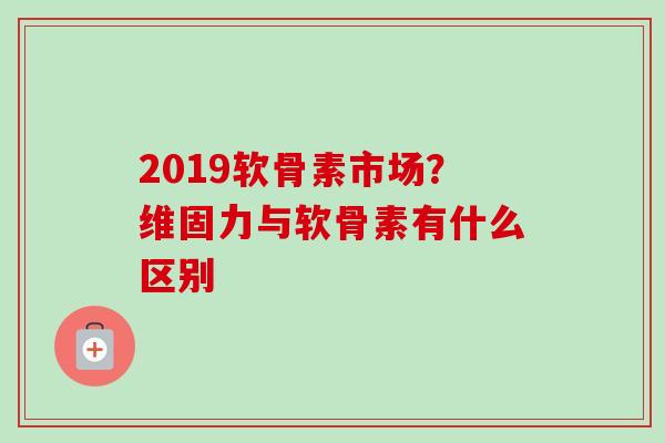 2019软骨素市场？维固力与软骨素有什么区别