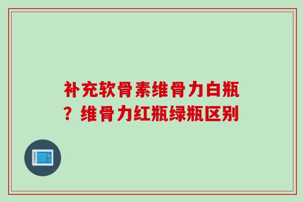 补充软骨素维骨力白瓶？维骨力红瓶绿瓶区别