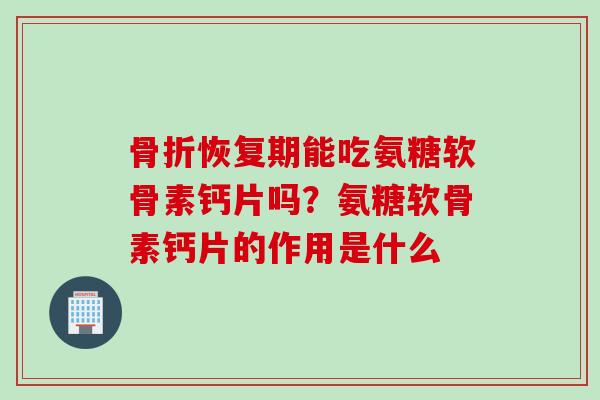 骨折恢复期能吃氨糖软骨素钙片吗？氨糖软骨素钙片的作用是什么