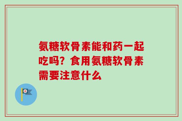 氨糖软骨素能和药一起吃吗？食用氨糖软骨素需要注意什么