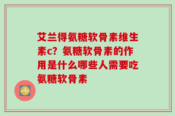 艾兰得氨糖软骨素维生素c?氨糖软骨素的作用是什么哪些人需要吃氨糖软骨素 艾兰得氨糖软骨素维生素c?氨糖软骨素的作用是什么哪些人需要吃氨糖软骨素