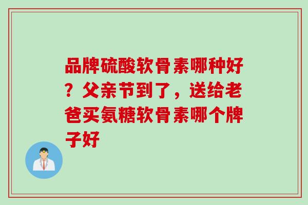 品牌硫酸软骨素哪种好?父亲节到了,送给老爸买氨糖软骨素哪个牌子好 品牌硫酸软骨素哪种好?父亲节到了,送给老爸买氨糖软骨素哪个牌子好