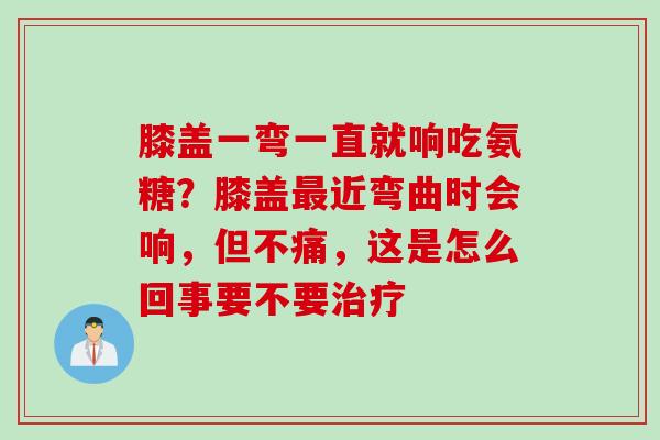 膝盖一弯一直就响吃氨糖？膝盖最近弯曲时会响，但不痛，这是怎么回事要不要治疗