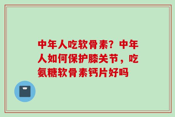 中年人吃软骨素？中年人如何保护膝关节，吃氨糖软骨素钙片好吗