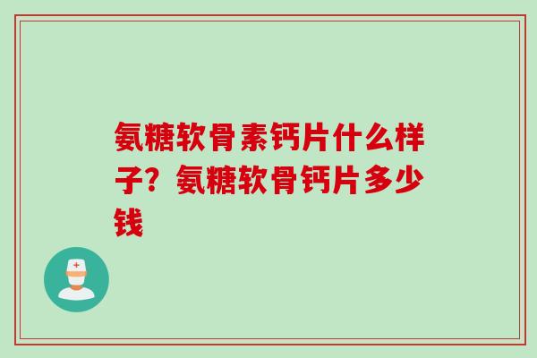 氨糖软骨素钙片什么样子？氨糖软骨钙片多少钱