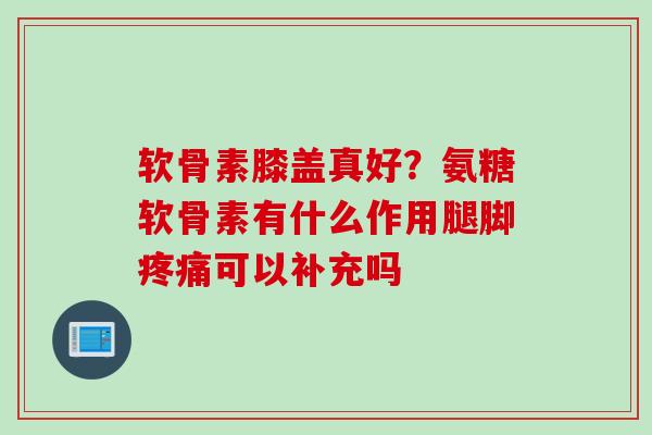 软骨素膝盖真好？氨糖软骨素有什么作用腿脚疼痛可以补充吗