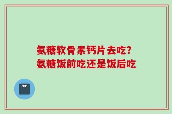 氨糖软骨素钙片去吃？氨糖饭前吃还是饭后吃