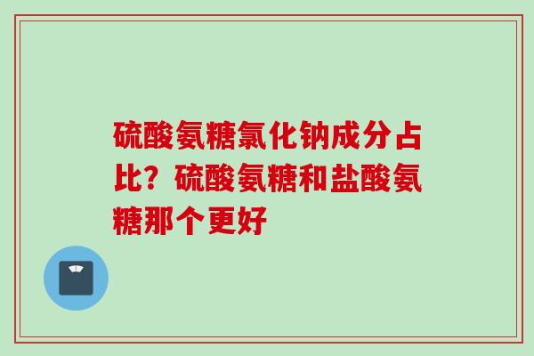 硫酸氨糖氯化钠成分占比？硫酸氨糖和盐酸氨糖那个更好