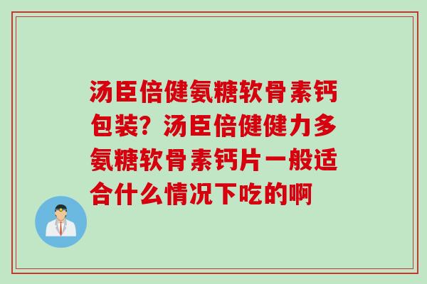 汤臣倍健氨糖软骨素钙包装？汤臣倍健健力多氨糖软骨素钙片一般适合什么情况下吃的啊